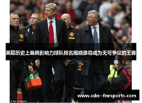 英超历史上最具影响力球队排名揭晓谁将成为无可争议的王者