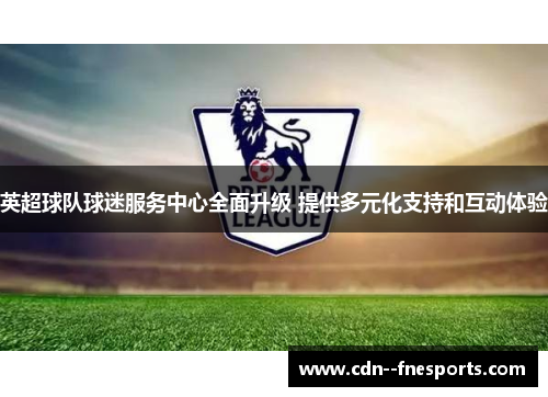 英超球队球迷服务中心全面升级 提供多元化支持和互动体验