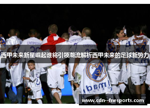 西甲未来新星崛起谁将引领潮流解析西甲未来的足球新势力 西甲未来新星崛起谁将引领潮流解析西甲未来的足球新势力