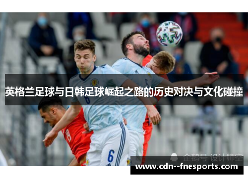 英格兰足球与日韩足球崛起之路的历史对决与文化碰撞 英格兰足球与日韩足球崛起之路的历史对决与文化碰撞