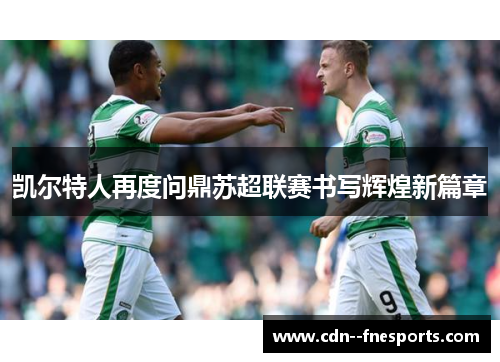 凯尔特人再度问鼎苏超联赛书写辉煌新篇章 凯尔特人再度问鼎苏超联赛书写辉煌新篇章