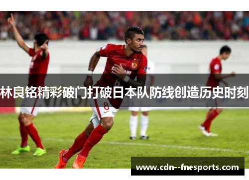 林良铭精彩破门打破日本队防线创造历史时刻 林良铭精彩破门打破日本队防线创造历史时刻