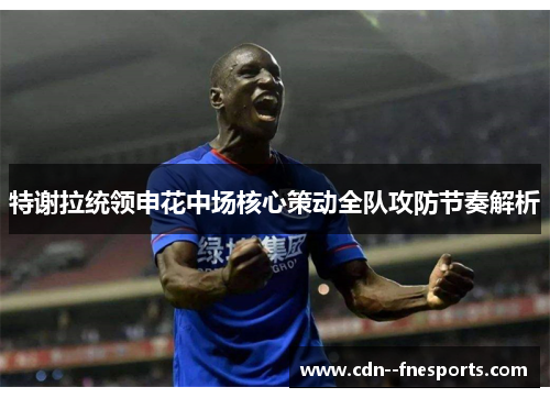 特谢拉统领申花中场核心策动全队攻防节奏解析 特谢拉统领申花中场核心策动全队攻防节奏解析