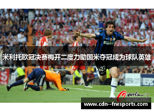 米利托欧冠决赛梅开二度力助国米夺冠成为球队英雄 米利托欧冠决赛梅开二度力助国米夺冠成为球队英雄
