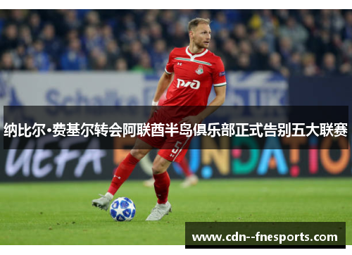 纳比尔·费基尔转会阿联酋半岛俱乐部正式告别五大联赛 纳比尔·费基尔转会阿联酋半岛俱乐部正式告别五大联赛