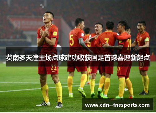 费南多天津主场点球建功收获国足首球喜迎新起点 费南多天津主场点球建功收获国足首球喜迎新起点