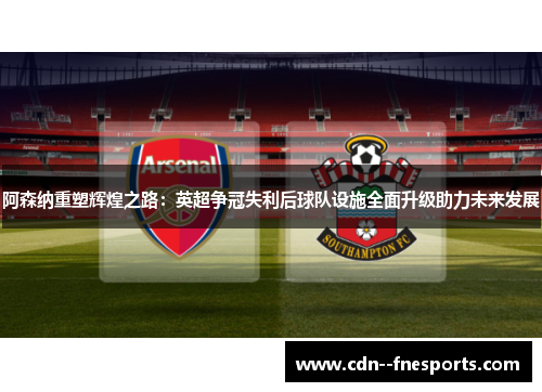 阿森纳重塑辉煌之路：英超争冠失利后球队设施全面升级助力未来发展
