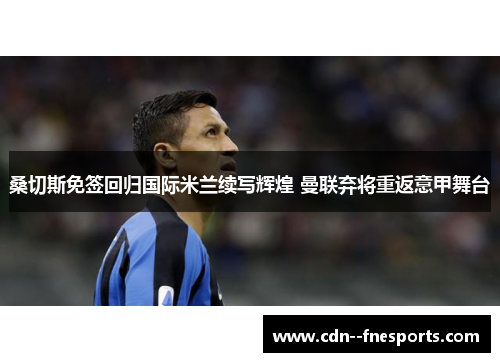 桑切斯免签回归国际米兰续写辉煌 曼联弃将重返意甲舞台