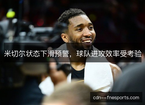 米切尔状态下滑预警,球队进攻效率受考验 米切尔状态下滑预警,球队进攻效率受考验
